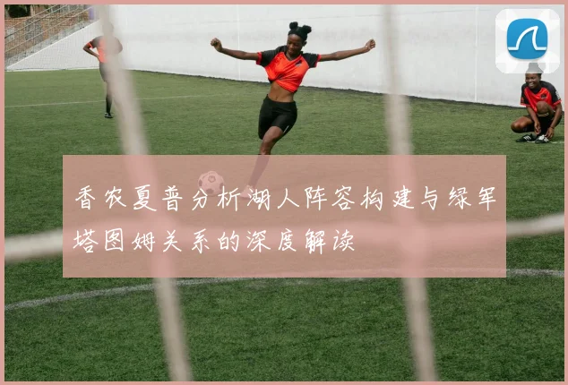 香农夏普分析湖人阵容构建与绿军塔图姆关系的深度解读